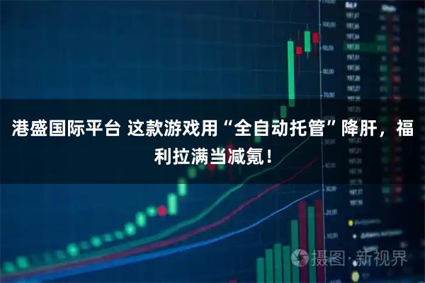 港盛国际平台 这款游戏用“全自动托管”降肝，福利拉满当减氪！