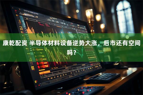 康乾配资 半导体材料设备逆势大涨，后市还有空间吗？