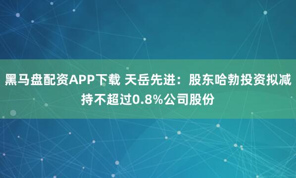 黑马盘配资APP下载 天岳先进：股东哈勃投资拟减持不超过0.8%公司股份