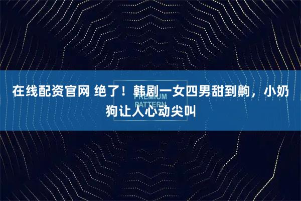 在线配资官网 绝了！韩剧一女四男甜到齁，小奶狗让人心动尖叫