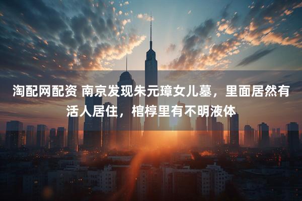 淘配网配资 南京发现朱元璋女儿墓，里面居然有活人居住，棺椁里有不明液体