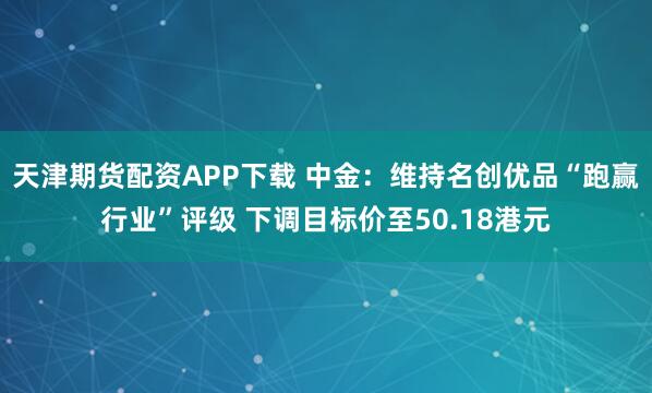 天津期货配资APP下载 中金：维持名创优品“跑赢行业”评级 下调目标价至50.18港元