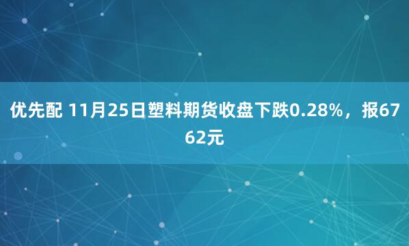 优先配 11月25日塑料期货收盘下跌0.28%，报6762元