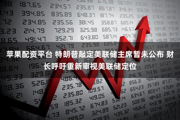 苹果配资平台 特朗普敲定美联储主席暂未公布 财长呼吁重新审视美联储定位