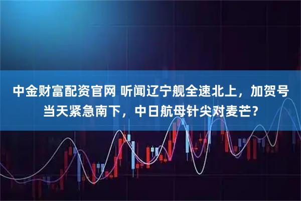 中金财富配资官网 听闻辽宁舰全速北上，加贺号当天紧急南下，中日航母针尖对麦芒？