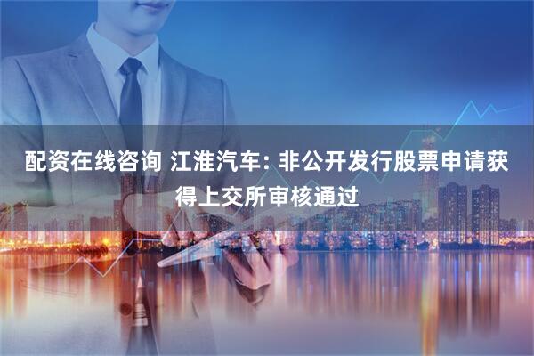配资在线咨询 江淮汽车: 非公开发行股票申请获得上交所审核通过