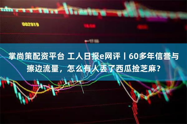 掌尚策配资平台 工人日报e网评丨60多年信誉与擦边流量，怎么有人丢了西瓜捡芝麻？