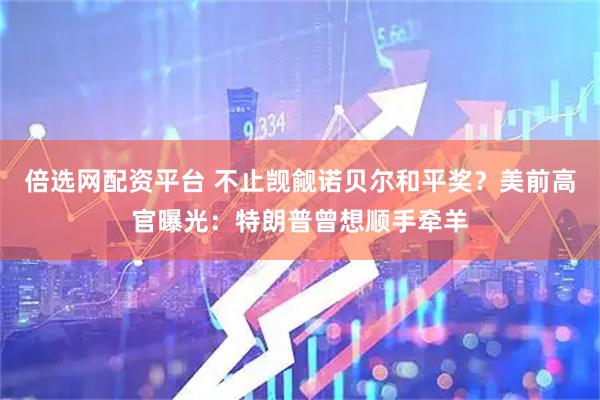 倍选网配资平台 不止觊觎诺贝尔和平奖？美前高官曝光：特朗普曾想顺手牵羊